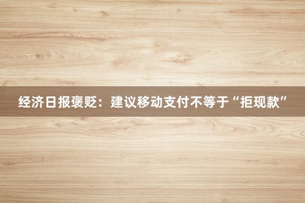 经济日报褒贬：建议移动支付不等于“拒现款”